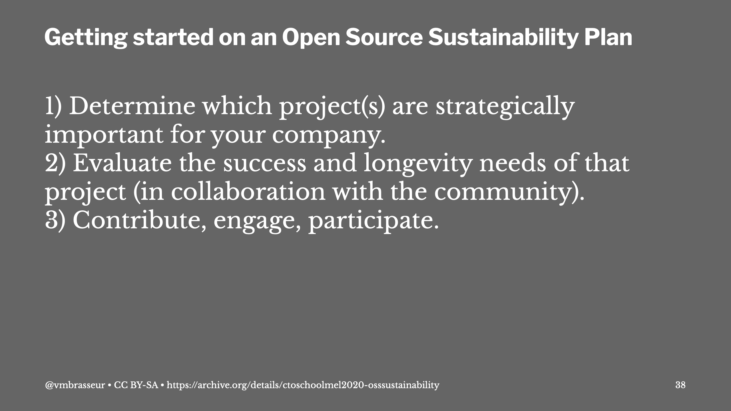 Getting started on an Open Source Sustainability Plan: Determine which project(s) are strategically important for your company; Evaluate the success and longevity needs of that project (in collaboration with the community); Contribute, engage, participate.
